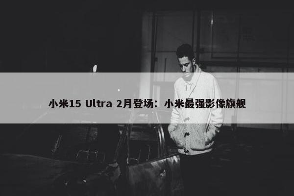 小米15 Ultra 2月登场：小米最强影像旗舰