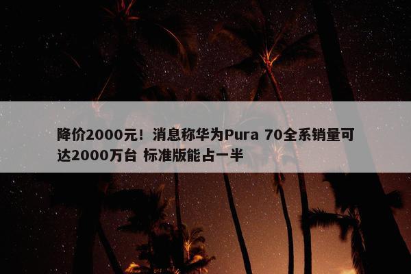 降价2000元！消息称华为Pura 70全系销量可达2000万台 标准版能占一半