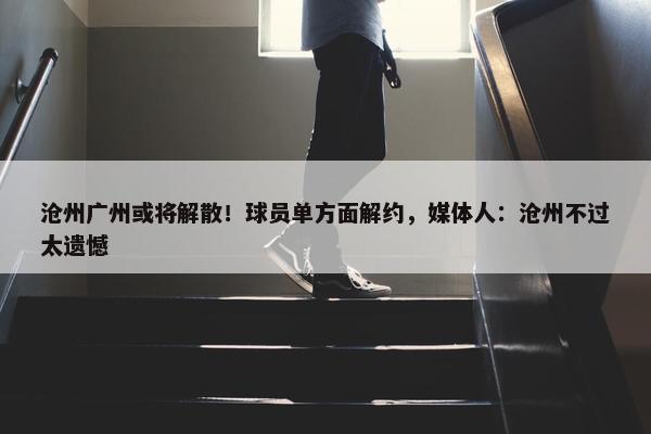 沧州广州或将解散！球员单方面解约，媒体人：沧州不过太遗憾