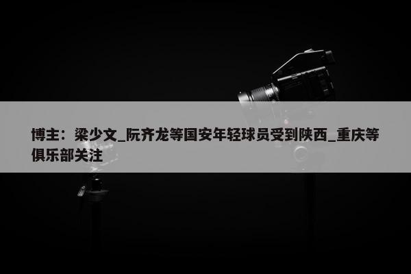 博主：梁少文_阮齐龙等国安年轻球员受到陕西_重庆等俱乐部关注