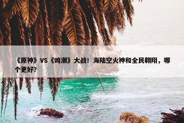 《原神》VS《鸣潮》大战！海陆空火神和全民翱翔，哪个更好？