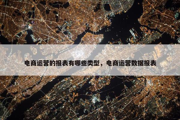 电商运营的报表有哪些类型，电商运营数据报表