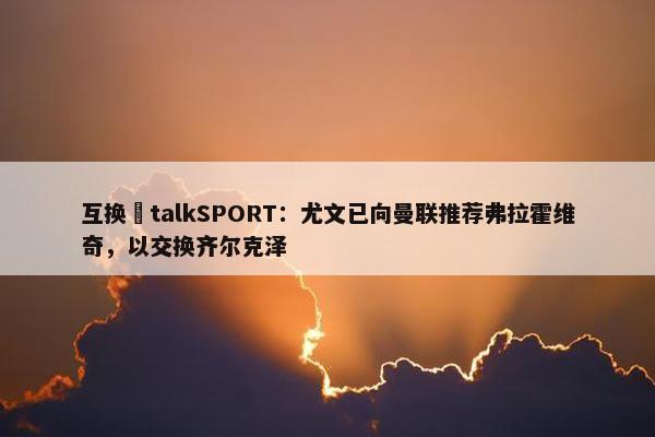 互换❓talkSPORT：尤文已向曼联推荐弗拉霍维奇，以交换齐尔克泽