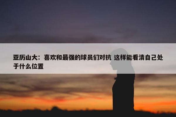 亚历山大：喜欢和最强的球员们对抗 这样能看清自己处于什么位置