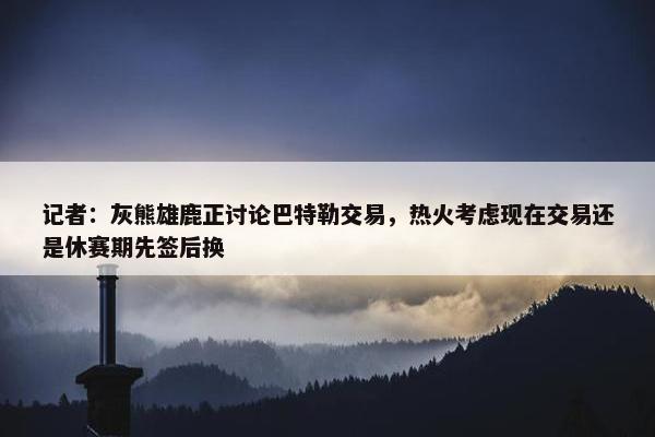 记者：灰熊雄鹿正讨论巴特勒交易，热火考虑现在交易还是休赛期先签后换