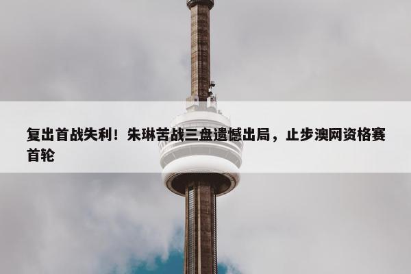 复出首战失利！朱琳苦战三盘遗憾出局，止步澳网资格赛首轮