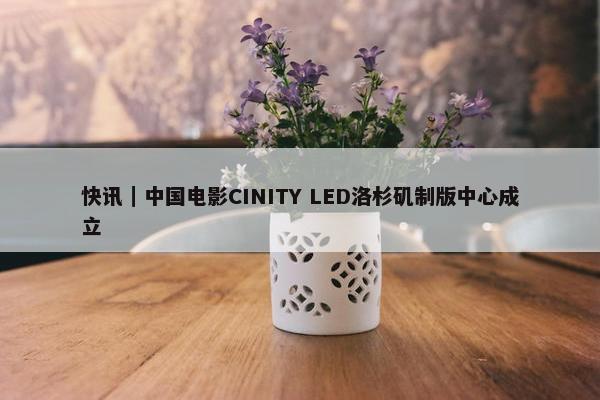 快讯｜中国电影CINITY LED洛杉矶制版中心成立