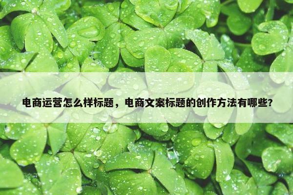 电商运营怎么样标题，电商文案标题的创作方法有哪些?