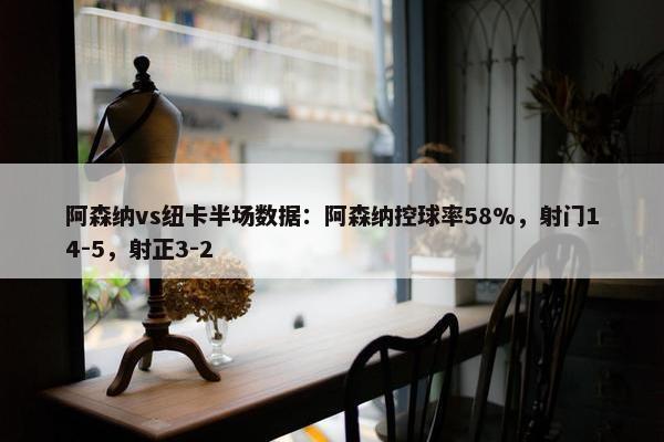 阿森纳vs纽卡半场数据：阿森纳控球率58%，射门14-5，射正3-2