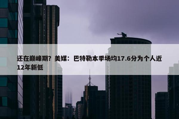 还在巅峰期？美媒：巴特勒本季场均17.6分为个人近12年新低