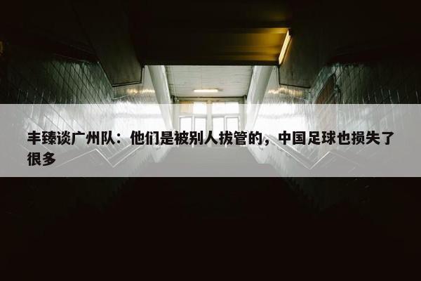 丰臻谈广州队：他们是被别人拔管的，中国足球也损失了很多