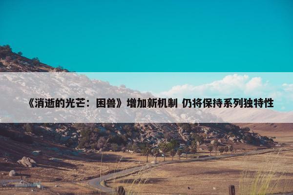 《消逝的光芒：困兽》增加新机制 仍将保持系列独特性