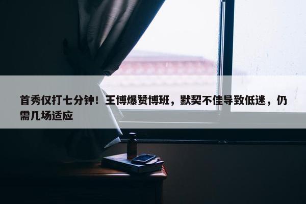 首秀仅打七分钟！王博爆赞博班，默契不佳导致低迷，仍需几场适应