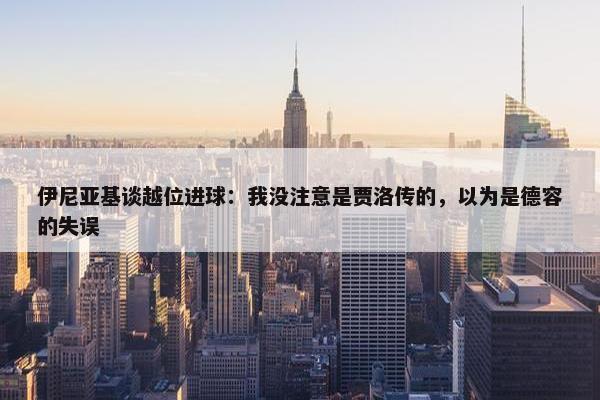 伊尼亚基谈越位进球：我没注意是贾洛传的，以为是德容的失误