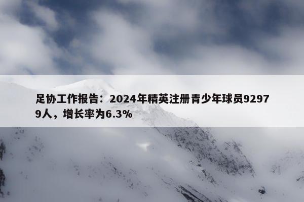 足协工作报告：2024年精英注册青少年球员92979人，增长率为6.3%