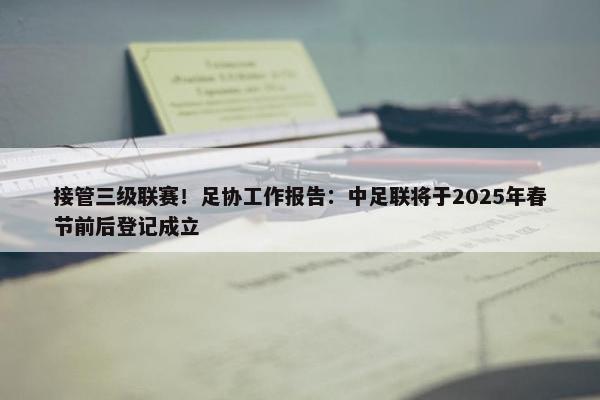 接管三级联赛！足协工作报告：中足联将于2025年春节前后登记成立