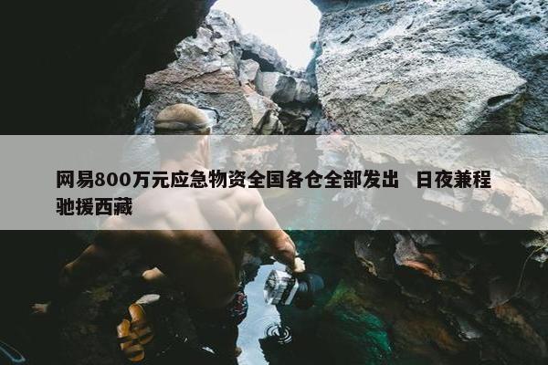 网易800万元应急物资全国各仓全部发出  日夜兼程驰援西藏