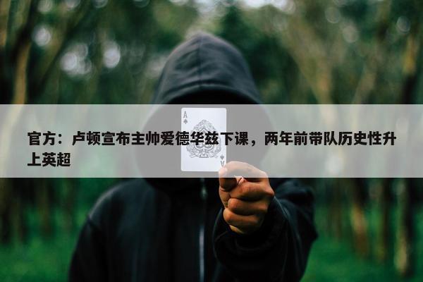 官方：卢顿宣布主帅爱德华兹下课，两年前带队历史性升上英超