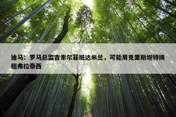 迪马：罗马总监吉索尔菲抵达米兰，可能用克里斯坦特换租弗拉泰西