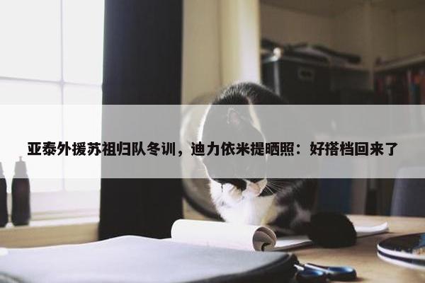 亚泰外援苏祖归队冬训，迪力依米提晒照：好搭档回来了