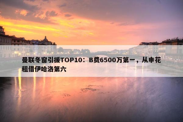 曼联冬窗引援TOP10：B费6500万第一，从申花租借伊哈洛第六