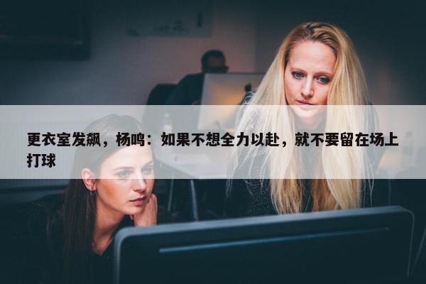 更衣室发飙，杨鸣：如果不想全力以赴，就不要留在场上打球