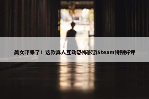 美女吓呆了！这款真人互动恐怖影游Steam特别好评