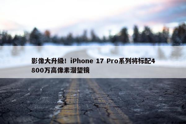 影像大升级！iPhone 17 Pro系列将标配4800万高像素潜望镜