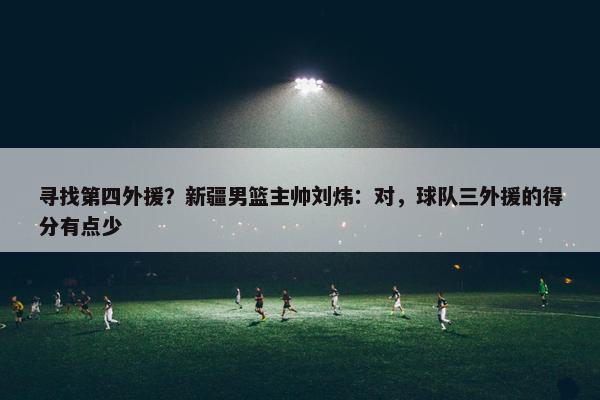 寻找第四外援？新疆男篮主帅刘炜：对，球队三外援的得分有点少