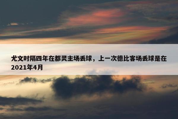 尤文时隔四年在都灵主场丢球，上一次德比客场丢球是在2021年4月