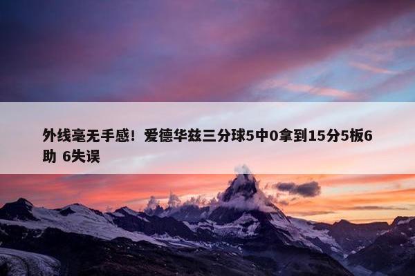 外线毫无手感！爱德华兹三分球5中0拿到15分5板6助 6失误