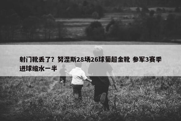 射门靴丢了？努涅斯28场26球葡超金靴 参军3赛季进球缩水一半