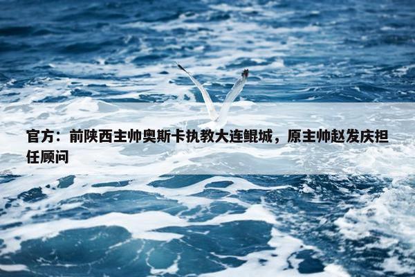 官方：前陕西主帅奥斯卡执教大连鲲城，原主帅赵发庆担任顾问