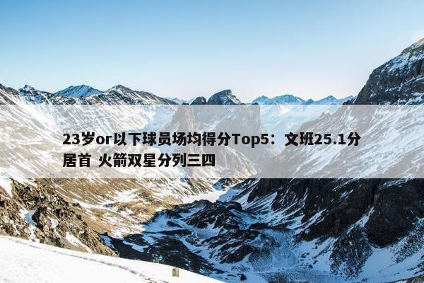 23岁or以下球员场均得分Top5：文班25.1分居首 火箭双星分列三四