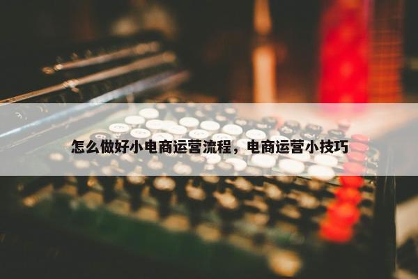 怎么做好小电商运营流程，电商运营小技巧