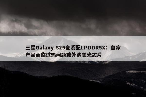 三星Galaxy S25全系配LPDDR5X：自家产品面临过热问题或外购美光芯片