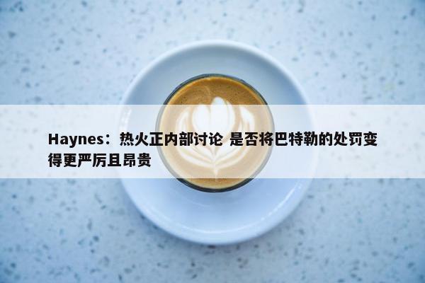 Haynes：热火正内部讨论 是否将巴特勒的处罚变得更严厉且昂贵