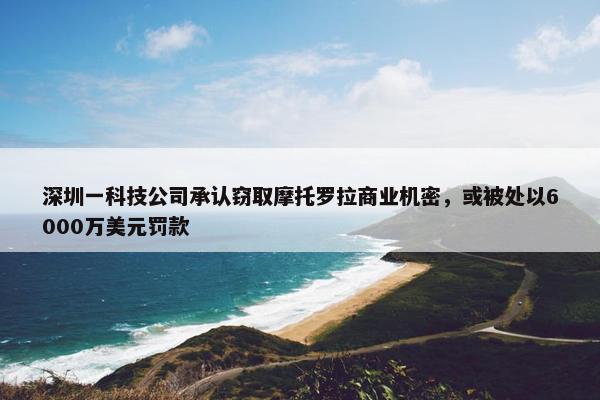 深圳一科技公司承认窃取摩托罗拉商业机密，或被处以6000万美元罚款