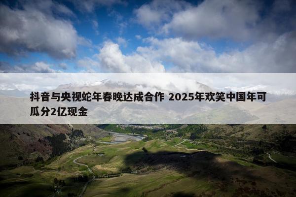 抖音与央视蛇年春晚达成合作 2025年欢笑中国年可瓜分2亿现金