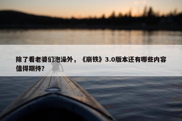 除了看老婆们泡澡外，《崩铁》3.0版本还有哪些内容值得期待？