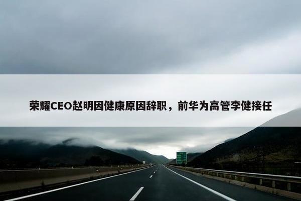 荣耀CEO赵明因健康原因辞职，前华为高管李健接任