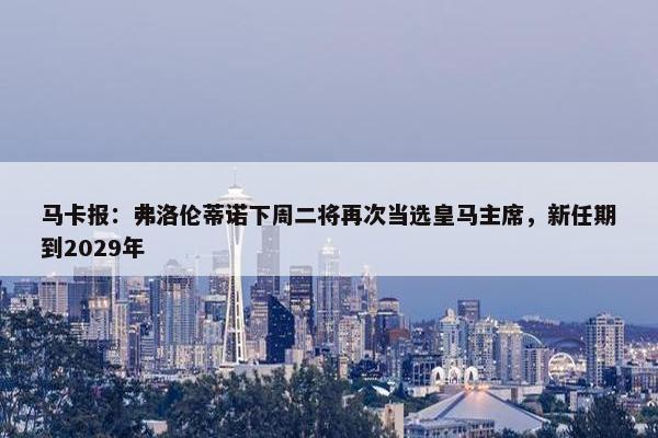 马卡报：弗洛伦蒂诺下周二将再次当选皇马主席，新任期到2029年