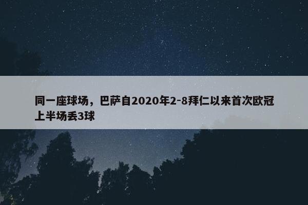 同一座球场，巴萨自2020年2-8拜仁以来首次欧冠上半场丢3球