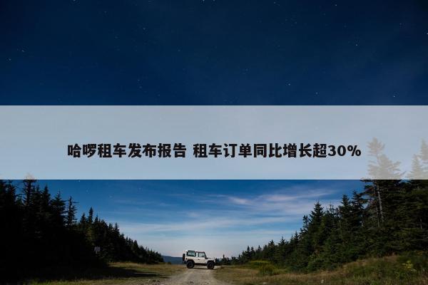 哈啰租车发布报告 租车订单同比增长超30%