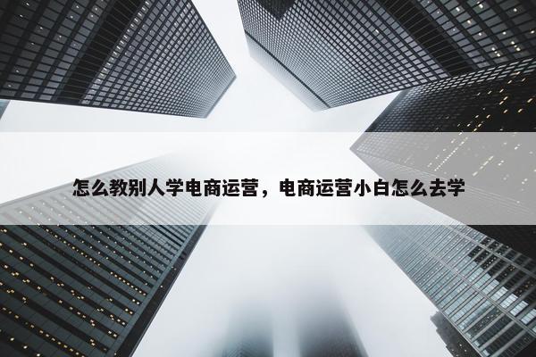 怎么教别人学电商运营，电商运营小白怎么去学