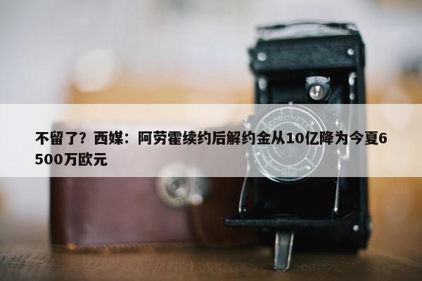 不留了？西媒：阿劳霍续约后解约金从10亿降为今夏6500万欧元