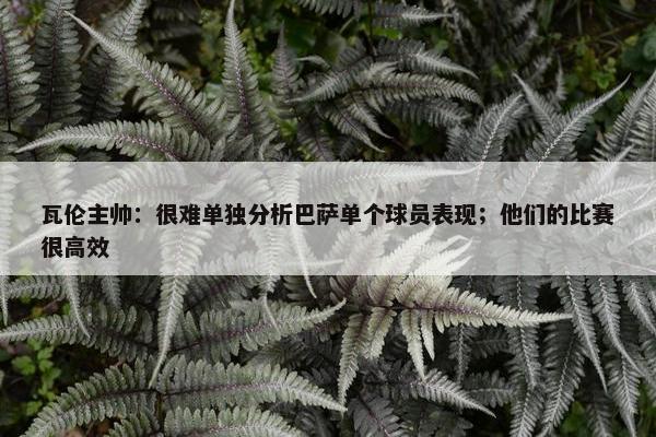 瓦伦主帅：很难单独分析巴萨单个球员表现；他们的比赛很高效