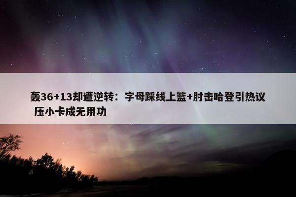 轰36+13却遭逆转：字母踩线上篮+肘击哈登引热议 压小卡成无用功