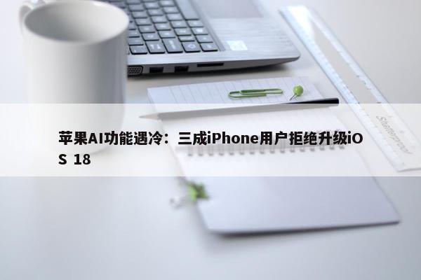 苹果AI功能遇冷：三成iPhone用户拒绝升级iOS 18