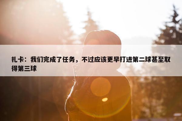 扎卡：我们完成了任务，不过应该更早打进第二球甚至取得第三球